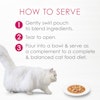 How to serve - 1 gently swirl pouch to blend ingredients 2 tear to open 3 pour into bowl and serve as a complement to a complete and balanced cat food diet